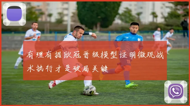 有理有据欧冠晋级模型证明微观战术执行才是破局关键